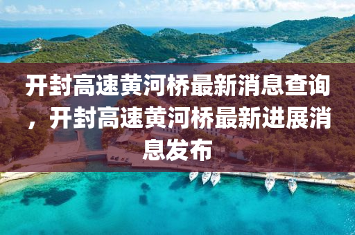 開封高速黃河橋最新消息查詢，開封高速黃河橋最新進展消息發(fā)布