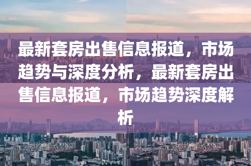 最新套房出售信息報(bào)道，市場(chǎng)趨勢(shì)與深度分析，最新套房出售信息報(bào)道，市場(chǎng)趨勢(shì)深度解析