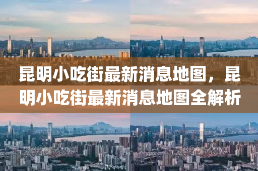 昆明小吃街最新消息地圖，昆明小吃街最新消息地圖全解析