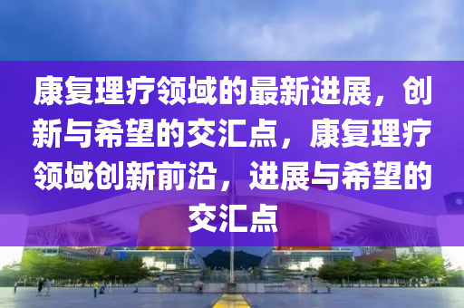 康復(fù)理療領(lǐng)域的最新進(jìn)展，創(chuàng)新與希望的交匯點(diǎn)，康復(fù)理療領(lǐng)域創(chuàng)新前沿，進(jìn)展與希望的交匯點(diǎn)