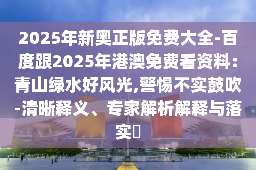 2025年新奧正版免費大全-百度跟2025年港澳免費看資料：青山綠水好風(fēng)光,警惕不實鼓吹-清晰釋義、專家解析解釋與落實?
