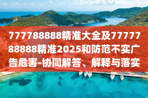 777788888精準(zhǔn)大全及7777788888精準(zhǔn)2025和防范不實(shí)廣告危害-協(xié)同解答、解釋與落實(shí)