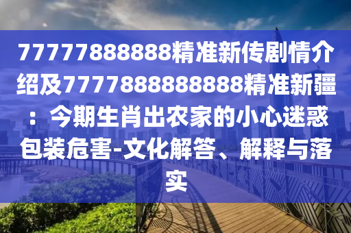 77777888888精準(zhǔn)新傳劇情介紹及7777888888888精準(zhǔn)新疆：今期生肖出農(nóng)家的小心迷惑包裝危害-文化解答、解釋與落實(shí)