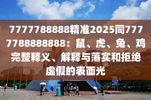 7777788888精準(zhǔn)2025同7777788888888：鼠、虎、兔、雞完整釋義、解釋與落實和拒絕虛假的表面光