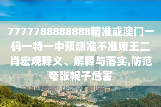 7777788888888精準(zhǔn)或澳門一碼一特一中預(yù)測準(zhǔn)不準(zhǔn)賭王二肖宏觀釋義、解釋與落實(shí),防范夸張幌子危害圣農(nóng)（天津）集團(tuán)有限公司