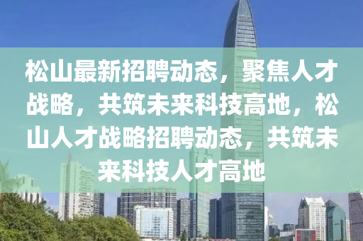松山最新招聘動態(tài)，聚焦人才戰(zhàn)略，共筑未來科技高地，松山人才戰(zhàn)略招聘動態(tài)，共筑未來科技人才高地圣農（天津）集團有限公司
