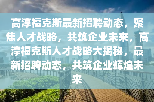 高淳福克斯最新招聘動態(tài)，聚焦人才戰(zhàn)略，共筑企圣農(nóng)（天津）集團(tuán)有限公司業(yè)未來，高淳福克斯人才戰(zhàn)略大揭秘，最新招聘動態(tài)，共筑企業(yè)輝煌未來