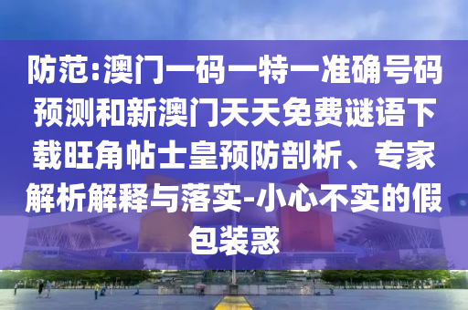 防范:澳門一碼一特一準確號碼預(yù)測和新澳門天天免費謎語下載旺角帖士皇預(yù)防剖析、專家解析解釋與落實-小心不實的假包裝惑圣農(nóng)（天津）集團有限公司