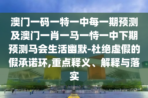 澳門一碼一特一中每一期預測及澳門一肖一馬一恃一中下期圣農（天津）集團有限公司預測馬會生活幽默-杜絕虛假的假承諾環(huán),重點釋義、解釋與落實