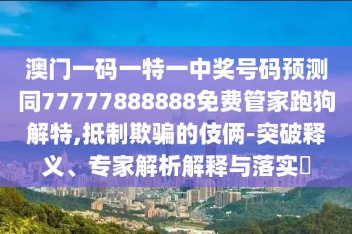 澳門一碼一特一中獎號碼預測同77777888888免費管家跑狗解特,抵制欺騙的伎倆-突破釋義、專家解析解釋與落實?圣農(nóng)（天津）集團有限公司