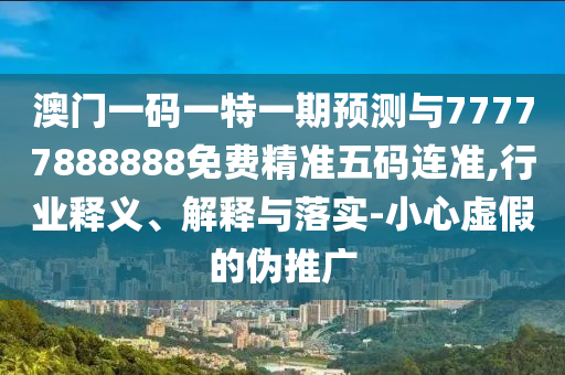澳門一碼一特一期預(yù)測與77777888888免費(fèi)精準(zhǔn)五碼連準(zhǔn),行業(yè)釋義、解釋與落實(shí)-小心虛假的偽推廣圣農(nóng)（天津）集團(tuán)有限公司