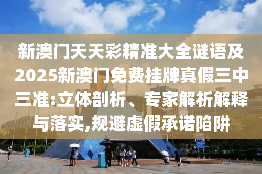 新澳門天天彩精準(zhǔn)大全謎語及2025新澳門免費掛牌真假三中三準(zhǔn):立體剖析、專家解析解釋與落實,規(guī)避虛假承諾陷阱圣農(nóng)（天津）集團(tuán)有限公司