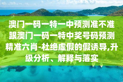 澳門一碼一特一中預(yù)測準(zhǔn)不準(zhǔn)跟澳門一碼一特中獎(jiǎng)號碼預(yù)測精準(zhǔn)六肖圣農(nóng)（天津）集團(tuán)有限公司-杜絕虛假的假誘導(dǎo),升級分析、解釋與落實(shí)