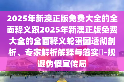 2025年新澳正版免費(fèi)大全的全面釋義跟2025年新澳正版免費(fèi)大全的全面釋義蛇蛋圖透徹剖析、專家解析解釋與落實(shí)?-規(guī)避偽假宣傳局圣農(nóng)（天津）集團(tuán)有限公司