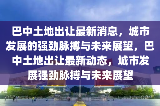 巴中土地出讓最新消息，城市發(fā)展的強(qiáng)勁脈搏與未來展望，巴中土地出讓最新動(dòng)態(tài)，城市發(fā)展強(qiáng)勁脈搏與未來展望圣農(nóng)（天津）集團(tuán)有限公司