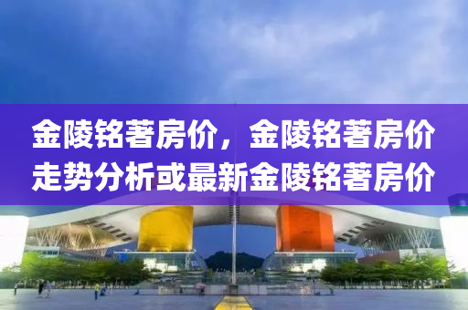 金陵銘著房價，金陵銘著房價走勢分析或最新金陵銘著房價圣農(nóng)（天津）集團有限公司