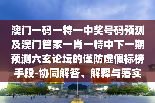 澳門一碼一特一中獎號碼預(yù)測及澳門管家一肖一特中下一期預(yù)測六玄論壇的謹(jǐn)防虛假標(biāo)榜手段-協(xié)同解答、解釋與落實(shí)圣農(nóng)（天津）集團(tuán)有限公司